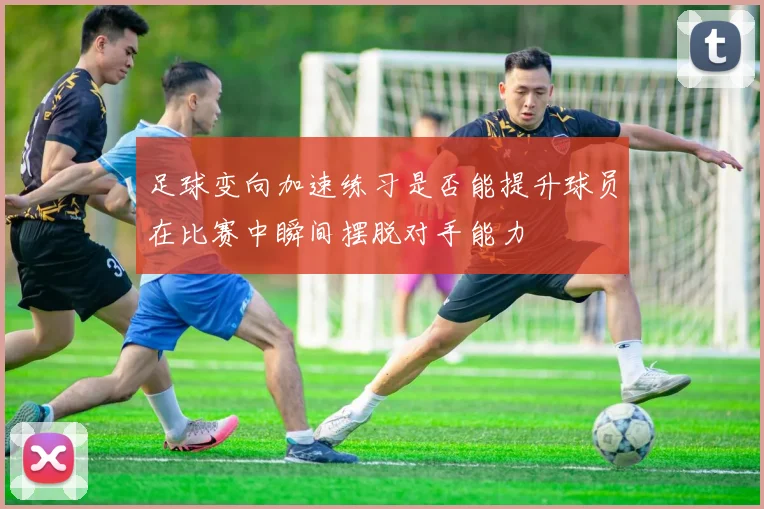 足球变向加速练习是否能提升球员在比赛中瞬间摆脱对手能力